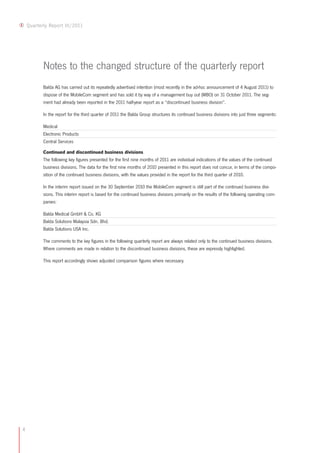 Quarterly Report III/2011




           Notes to the changed structure of the quarterly report
           Balda AG has carried out its repeatedly advertised intention (most recently in the ad-hoc announcement of 4 August 2011) to
           dispose of the MobileCom segment and has sold it by way of a management buy out (MBO) on 31 October 2011. The seg-
           ment had already been reported in the 2011 half-year report as a “discontinued business division”.

           In the report for the third quarter of 2011 the Balda Group structures its continued business divisions into just three segments:

           Medical
           Electronic Products
           Central Services

           Continued and discontinued business divisions
           The following key figures presented for the first nine months of 2011 are individual indications of the values of the continued
           business divisions. The data for the first nine months of 2010 presented in this report does not concur, in terms of the compo-
           sition of the continued business divisions, with the values provided in the report for the third quarter of 2010.

           In the interim report issued on the 30 September 2010 the MobileCom segment is still part of the continued business divi-
           sions. This interim report is based for the continued business divisions primarily on the results of the following operating com-
           panies:

           Balda Medical GmbH & Co. KG
           Balda Solutions Malaysia Sdn. Bhd.
           Balda Solutions USA Inc.

           The comments to the key figures in the following quarterly report are always related only to the continued business divisions.
           Where comments are made in relation to the discontinued business divisions, these are expressly highlighted.

           This report accordingly shows adjusted comparison figures where necessary.




4
 