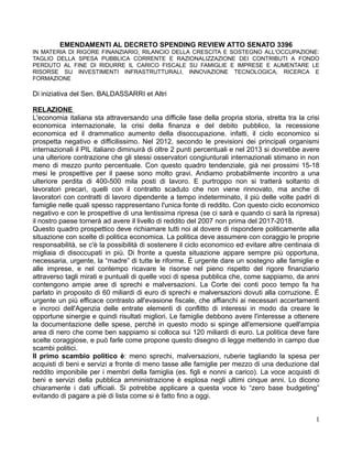 EMENDAMENTI AL DECRETO SPENDING REVIEW ATTO SENATO 3396
IN MATERIA DI RIGORE FINANZIARIO, RILANCIO DELLA CRESCITA E SOSTEGNO ALL'OCCUPAZIONE:
TAGLIO DELLA SPESA PUBBLICA CORRENTE E RAZIONALIZZAZIONE DEI CONTRIBUTI A FONDO
PERDUTO AL FINE DI RIDURRE IL CARICO FISCALE SU FAMIGLIE E IMPRESE E AUMENTARE LE
RISORSE SU INVESTIMENTI INFRASTRUTTURALI, INNOVAZIONE TECNOLOGICA, RICERCA E
FORMAZIONE

Di iniziativa del Sen. BALDASSARRI et Altri

RELAZIONE
L'economia italiana sta attraversando una difficile fase della propria storia, stretta tra la crisi
economica internazionale, la crisi della finanza e del debito pubblico, la recessione
economica ed il drammatico aumento della disoccupazione. infatti, il ciclo economico si
prospetta negativo e difficilissimo. Nel 2012, secondo le previsioni dei principali organismi
internazionali il PIL italiano diminuirà di oltre 2 punti percentuali e nel 2013 si dovrebbe avere
una ulteriore contrazione che gli stessi osservatori congiunturali internazionali stimano in non
meno di mezzo punto percentuale. Con questo quadro tendenziale, già nei prossimi 15-18
mesi le prospettive per il paese sono molto gravi. Andiamo probabilmente incontro a una
ulteriore perdita di 400-500 mila posti di lavoro. E purtroppo non si tratterà soltanto di
lavoratori precari, quelli con il contratto scaduto che non viene rinnovato, ma anche di
lavoratori con contratti di lavoro dipendente a tempo indeterminato, il più delle volte padri di
famiglie nelle quali spesso rappresentano l'unica fonte di reddito. Con questo ciclo economico
negativo e con le prospettive di una lentissima ripresa (se ci sarà e quando ci sarà la ripresa)
il nostro paese tornerà ad avere il livello di reddito del 2007 non prima del 2017-2018.
Questo quadro prospettico deve richiamare tutti noi al dovere di rispondere politicamente alla
situazione con scelte di politica economica. La politica deve assumere con coraggio le proprie
responsabilità, se c'è la possibilità di sostenere il ciclo economico ed evitare altre centinaia di
migliaia di disoccupati in più. Di fronte a questa situazione appare sempre più opportuna,
necessaria, urgente, la “madre” di tutte le riforme. È urgente dare un sostegno alle famiglie e
alle imprese, e nel contempo ricavare le risorse nel pieno rispetto del rigore finanziario
attraverso tagli mirati e puntuali di quelle voci di spesa pubblica che, come sappiamo, da anni
contengono ampie aree di sprechi e malversazioni. La Corte dei conti poco tempo fa ha
parlato in proposito di 60 miliardi di euro di sprechi e malversazioni dovuti alla corruzione. È
urgente un più efficace contrasto all'evasione fiscale, che affianchi ai necessari accertamenti
e incroci dell'Agenzia delle entrate elementi di conflitto di interessi in modo da creare le
opportune sinergie e quindi risultati migliori. Le famiglie debbono avere l'interesse a ottenere
la documentazione delle spese, perché in questo modo si spinge all'emersione quell'ampia
area di nero che come ben sappiamo si colloca sui 120 miliardi di euro. La politica deve fare
scelte coraggiose, e può farle come propone questo disegno di legge mettendo in campo due
scambi politici.
Il primo scambio politico è: meno sprechi, malversazioni, ruberie tagliando la spesa per
acquisti di beni e servizi a fronte di meno tasse alle famiglie per mezzo di una deduzione dal
reddito imponibile per i membri della famiglia (es. figli e nonni a carico). La voce acquisti di
beni e servizi della pubblica amministrazione è esplosa negli ultimi cinque anni. Lo dicono
chiaramente i dati ufficiali. Si potrebbe applicare a questa voce lo “zero base budgeting”
evitando di pagare a piè di lista come si è fatto fino a oggi.


                                                                                                 1
 