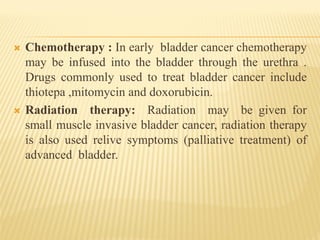  Chemotherapy : In early bladder cancer chemotherapy
may be infused into the bladder through the urethra .
Drugs commonly used to treat bladder cancer include
thiotepa ,mitomycin and doxorubicin.
 Radiation therapy: Radiation may be given for
small muscle invasive bladder cancer, radiation therapy
is also used relive symptoms (palliative treatment) of
advanced bladder.
 