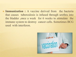  Immunization : A vaccine derived from the bacteria
that causes tuberculosis is infused through urethra into
the bladder ,once a week for 6 weeks to stimulate the
immune system to destroy cancer cells. Sometimes BCG
used with interferon.
 
