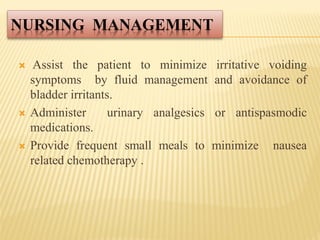NURSING MANAGEMENT
 Assist the patient to minimize irritative voiding
symptoms by fluid management and avoidance of
bladder irritants.
 Administer urinary analgesics or antispasmodic
medications.
 Provide frequent small meals to minimize nausea
related chemotherapy .
 