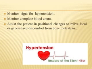 Monitor signs for hypertension .
 Monitor complete blood count.
 Assist the patient in positional changes to relive local
or generalized discomfort from bone metastasis .
 