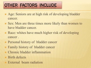 OTHER FACTORS INCLUDE
 Age: Seniors are at high risk of developing bladder
cancer.
 Sex: Men are three times more likely than women to
have bladder cancer.
 Race: whites have much higher risk of developing
cancer .
 Personal history of bladder cancer
 Family history of bladder cancer
 Chronic bladder inflammation
 Birth defects
 External beam radiation
 