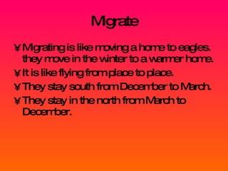 Migrate Migrating is like moving a home to eagles. they move in the winter to a warmer home. It is like flying from place to place. They stay south from December to March. They stay in the north from March to December. 