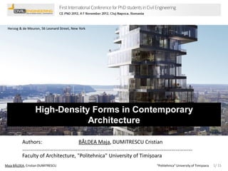 Herzog & de Meuron, 56 Leonard Street, New York

High-Density Forms in Contemporary
Architecture
Authors:
BÂLDEA Maja, DUMITRESCU Cristian
………………………………………………………………………………………………………………….
Faculty of Architecture, "Politehnica" University of Timișoara
Maja BÂLDEA, Cristian DUMITRESCU

"Politehnica" University of Timișoara

1/ 15

 