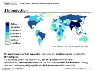 CE-PhD 2012, 4-7 November 2012, Cluj-Napoca, Romania

1 Introduction

Source: wikipedia – world population growth, april 2012.

The continuous growth of population is stressing out global resources, including the
physical space.
It is estimated that in the near future 2 out of 3 people will live in cities.
In this context, dense environments are the most viable models for the future. Finding
new ways to design quality high density built environments is a necessity.
Maja BÂLDEA, Cristian DUMITRESCU

"Politehnica" University of Timișoara

3/ 15

 
