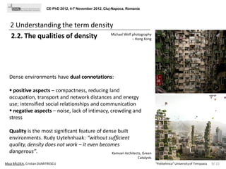 CE-PhD 2012, 4-7 November 2012, Cluj-Napoca, Romania

2 Understanding the term density
Michael Wolf photography
2.2. The qualities of density
– Hong Kong

Dense environments have dual connotations:
 positive aspects – compactness, reducing land
occupation, transport and network distances and energy
use; intensified social relationships and communication
 negative aspects – noise, lack of intimacy, crowding and
stress
Quality is the most significant feature of dense built
environments. Rudy Uytehnhaak: “without sufficient
quality, density does not work – it even becomes
dangerous”.
Kamvari Architects, Green
Catalysts
Maja BÂLDEA, Cristian DUMITRESCU

"Politehnica" University of Timișoara

9/ 15

 
