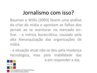 Jornalismo com isso? Bouman e Willis (2003) fazem uma análise da crise da mídia e apontam as falhas dos jornais ao se aventurar no mercado on-line. - a inércia burocrática, causada pela alta hierarquização das organizações de mídia.  - a situação atual não se deu pela mudança tecnológica, mas pela inabilidade das organizações de mídia em responder a ela. 