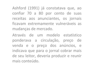 Ashford (1991) já constatava que, ao confiar 70 a 80 por cento de suas receitas aos anunciantes, os jornais ficavam extremamente vulneráveis as mudanças de mercado.  Através de um modelo estatístico ponderava a circulação, preço de venda e o preço dos anúncios, e indicava que para o jornal cobrar mais de seu leitor, deveria produzir e reunir mais conteúdo.  
