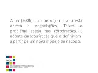 Allan (2006) diz que o jornalismo está aberto a negociações. Talvez o problema esteja nas corporações. E aponta características que o definiriam  a partir de um novo modelo de negócio. 