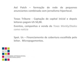 Aol Patch – formação de rede de pequenos anunciantes combinada com jornalismo hiperlocal. Texas Tribune - Captação de capital inicial e depois leitores pagam US 50,00. Eventos, campanhas e venda do  Texas Weekly/Dados como notícia Spot. Us – Financiamento de cobertura escolhida pelo leitor.  Micropagamentos. 