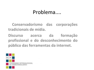 Problema.... Conservadorismo das corporações tradicionais de mídia. Discurso acerca da formação profissional e do desconhecimento do público das ferramentas da internet. 