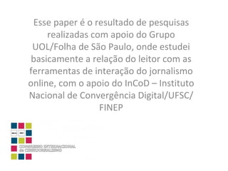 Esse paper é o resultado de pesquisas realizadas com apoio do Grupo UOL/Folha de São Paulo, onde estudei basicamente a relação do leitor com as ferramentas de interação do jornalismo online, com o apoio do InCoD – Instituto Nacional de Convergência Digital/UFSC/FINEP 