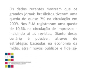 Os dados recentes mostram que os grandes jornais brasileiros tiveram uma queda de quase 7% na circulação em 2009. Nos EUA registraram uma queda de 10,6% na circulação de impressos - incluindo ai as revistas. Diante desse cenário é possível, através de estratégias baseadas na economia da mídia, atrair novos públicos e fidelizá-los?  