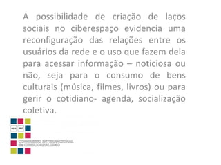 A possibilidade de criação de laços sociais no ciberespaço evidencia uma reconfiguração das relações entre os usuários da rede e o uso que fazem dela para acessar informação – noticiosa ou não, seja para o consumo de bens culturais (música, filmes, livros) ou para gerir o cotidiano- agenda, socialização coletiva.  