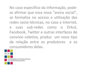 No caso específico da informação, pode-se afirmar que essa nova “arena social”, se formaliza no acesso e utilização das redes socio-técnicas, no caso a Internet, e suas sub-redes como o Orkut, Facebook, Twitter e outras interfaces de convívio coletivo, produz  um novo tipo de relação entre os produtores  e os consumidores delas.  