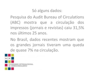 Só alguns dados: Pesquisa do Audit Bureau of Circulations (ABC) mostra que a circulação dos impressos (jornais e revistas) caiu 31,5% nos últimos 25 anos.  No Brasil, dados recentes mostram que os grandes jornais tiveram uma queda de quase 7% na circulação.  