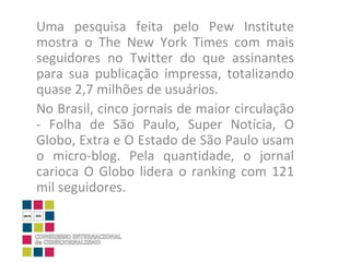 Uma pesquisa feita pelo Pew Institute mostra o The New York Times com mais seguidores no Twitter do que assinantes para sua publicação impressa, totalizando quase 2,7 milhões de usuários.  No Brasil, cinco jornais de maior circulação - Folha de São Paulo, Super Notícia, O Globo, Extra e O Estado de São Paulo usam o micro-blog. Pela quantidade, o jornal carioca O Globo lidera o ranking com 121 mil seguidores.  