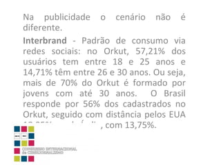 Na publicidade o cenário não é diferente. Interbrand  - Padrão de consumo via redes sociais: no Orkut, 57,21% dos usuários tem entre 18 e 25 anos e 14,71% têm entre 26 e 30 anos. Ou seja, mais de 70% do Orkut é formado por jovens com até 30 anos.  O Brasil responde por 56% dos cadastrados no Orkut, seguido com distância pelos EUA 18,95% e pela Índia, com 13,75%. 