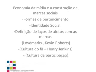 Economia da mídia e a construção de marcas sociais Formas de pertencimento Identidade Social  Definição de laços de afetos com as marcas (Lovemarks , Kevin Roberts) -(Cultura do fã – Henry Jenkins) - (Cultura da participação) 