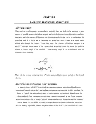 3
CHAPTER 1
BALLISTIC TRANSPORT- AN OUTLINE
1.1 INTRODECTION
When carriers travel through a semiconductor material, they are likely to be scattered by any
number of possible sources, including acoustic and optical phonons, ionized impurities, defects,
inter faces, and other carriers. If, however, the distance travelled by the carrier is smaller than the
mean free path, it is likely not to encounter any scattering events; it can, as a result, move
ballistic ally through the channel. To the first order, the existence of ballistic transport in a
MOSFET depends on the value of the characteristic scattering length (i.e. mean free path) in
relation to channel length of the transistor. This scattering length, l, can be estimated from the
measured carrier mobility
Where t is the average scattering time, m* is the carrier effective mass, and vth is the thermal
velocity.
1.2 DEPENDENCE ON NORMAL ELECTRIC FIELD
In state-of-the-art MOSFET inversion layers, carrier scattering is dominated by phonons,
impurities (Coulomb interaction), and surface roughness scattering at the Si-SiO2 interface. As
shown in Figure2, the relative importance of each scattering mechanism is dependent on the
effective electric field component normal to the conduction channel. At low fields, impurity
scattering dominates due to strong Coulomb interactions between the carriers and the impurity
canters. As the electric field is increased, acoustic phonons begin to dominate the scattering
process. At very high fields, carriers are pulled closer to the Si-SiO2 gate oxide interface; thus,
 