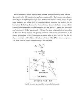 4
surface roughness scattering degrades carrier mobility. A universal mobility model has been
developed to relate field strength with the effective carrier mobility due to phonon and surface ro
Where Vgs is the applied gate voltage, VT is the transistor threshold voltage, Tox is the gate
oxide thickness, and m0 and Ecrit are empirically-derived constants. As predicted by the
International Technology Roadmap for Semiconductors, device technologies at near ballistic
(~30nm) channel lengths will have power supplies of <0.8V, VT<0.2V, Tox,eq~10Å. This yields
an effective electric field of approximately ~1MV/cm. The actual value may be lower, depending
on the actual device structure and operating conditions. With doping concentrations in the
channel region of the MOSFET expected to be on the order of 1018, from ,we find that the
electron mobility is ~230cm2/Vsec and the hole mobility is ~65 cm2/Vsec at room temperature.
This yields scattering lengths of approximately 5.5nm and 2.4nm.
Fig.1.1: Inversion layer mobility is controlled by impurity
 
