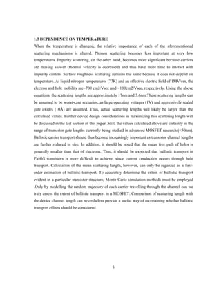 5
1.3 DEPENDENCE ON TEMPERATURE
When the temperature is changed, the relative importance of each of the aforementioned
scattering mechanisms is altered. Phonon scattering becomes less important at very low
temperatures. Impurity scattering, on the other hand, becomes more significant because carriers
are moving slower (thermal velocity is decreased) and thus have more time to interact with
impurity canters. Surface roughness scattering remains the same because it does not depend on
temperature. At liquid nitrogen temperatures (77K) and an effective electric field of 1MV/cm, the
electron and hole mobility are~700 cm2/Vsec and ~100cm2/Vsec, respectively. Using the above
equations, the scattering lengths are approximately 17nm and 3.6nm.These scattering lengths can
be assumed to be worst-case scenarios, as large operating voltages (1V) and aggressively scaled
gate oxides (10Å) are assumed. Thus, actual scattering lengths will likely be larger than the
calculated values. Further device design considerations in maximizing this scattering length will
be discussed in the last section of this paper .Still, the values calculated above are certainly in the
range of transistor gate lengths currently being studied in advanced MOSFET research (<50nm).
Ballistic carrier transport should thus become increasingly important as transistor channel lengths
are further reduced in size. In addition, it should be noted that the mean free path of holes is
generally smaller than that of electrons. Thus, it should be expected that ballistic transport in
PMOS transistors is more difficult to achieve, since current conduction occurs through hole
transport. Calculation of the mean scattering length, however, can only be regarded as a first-
order estimation of ballistic transport. To accurately determine the extent of ballistic transport
evident in a particular transistor structure, Monte Carlo simulation methods must be employed
.Only by modelling the random trajectory of each carrier travelling through the channel can we
truly assess the extent of ballistic transport in a MOSFET. Comparison of scattering length with
the device channel length can nevertheless provide a useful way of ascertaining whether ballistic
transport effects should be considered.
 