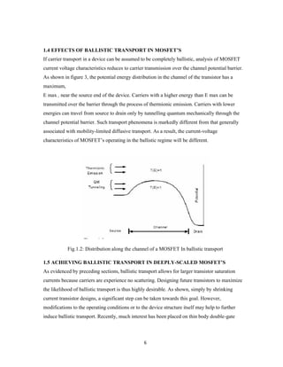 6
1.4 EFFECTS OF BALLISTIC TRANSPORT IN MOSFET’S
If carrier transport in a device can be assumed to be completely ballistic, analysis of MOSFET
current voltage characteristics reduces to carrier transmission over the channel potential barrier.
As shown in figure 3, the potential energy distribution in the channel of the transistor has a
maximum,
E max , near the source end of the device. Carriers with a higher energy than E max can be
transmitted over the barrier through the process of thermionic emission. Carriers with lower
energies can travel from source to drain only by tunnelling quantum mechanically through the
channel potential barrier. Such transport phenomena is markedly different from that generally
associated with mobility-limited diffusive transport. As a result, the current-voltage
characteristics of MOSFET’s operating in the ballistic regime will be different.
Fig.1.2: Distribution along the channel of a MOSFET In ballistic transport
1.5 ACHIEVING BALLISTIC TRANSPORT IN DEEPLY-SCALED MOSFET’S
As evidenced by preceding sections, ballistic transport allows for larger transistor saturation
currents because carriers are experience no scattering. Designing future transistors to maximize
the likelihood of ballistic transport is thus highly desirable. As shown, simply by shrinking
current transistor designs, a significant step can be taken towards this goal. However,
modifications to the operating conditions or to the device structure itself may help to further
induce ballistic transport. Recently, much interest has been placed on thin body double-gate
 