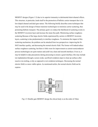 7
MOSFET designs (Figure 1.3) due to its superior immunity to detrimental short-channel effects.
This structure, in particular, lends itself to the promotion of ballistic carrier transport due to its
low-doped channel and dual-gate nature. The following briefly describes some techniques that
may be used in the design of future transistor technologies to minimize carrier scattering, thus
promoting ballistic transport. The primary goal is to reduce the likelihood of scattering events in
the MOSFET inversion layer and increase the mean free path. Minimizing surface roughness
scattering Because of the large electric fields experienced by carriers in MOSFET inversion
layers, scattering is due predominately to interface roughness. To minimize the impact of this
scattering mechanism, the problem can be attacked from two perspectives: improving the Si-
SiO2 interface quality, and decreasing the normal electric field. The former will indeed reduce
surface roughness scattering, but there is little room for improvement as current semiconductor
process technologies are quite mature and yield very clean and smooth interfaces. Even so, it
may be helpful to take precautions during processing to ensure a good interface; this may include
ion implantation through a screen oxide, sacrificial oxidation steps to clean up surfaces after
reactive ion etching, or dry as opposed to wet oxidation techniques. Decreasing the normal
electric field is a more viable option. As mentioned earlier, the normal electric field can be
express
Fig.1.3: Double gate MOSFET design the silicon body is on the order of 10nm
 