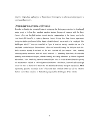 9
attractive for practical applications as the cooling system required to achieve such temperatures is
complex and expensive.
1.7 MINIMIZING IMPURITY SCATTERING
In order to alleviate the impact of impurity scattering, the doping concentration in the channel
region needs to be low. In a standard transistor design, because of concerns with the short-
channel effect and threshold voltage control, doping concentrations in the channel need to be
very high (~1018 cm-3). In order to decouple channel doping from these issues, super-steep
retrograde doping profiles or lightly doped epitaxial channel layers need to be employed. The
double-gate MOSFET structure described in Figure 4, however, already considers the use of a
low-doped channel region. Short-channel effects are controlled using the dual-gate structure,
while threshold voltage is dictated by the work function of gate material. Thus, impurity
scattering can be minimized with this device structure. As previously mentioned, in transistors
operating near the ballistic regime, carrier scattering will likely dominated by surface roughness
mechanisms. Thus, addressing effective normal electric field as well as Si-SiO2 interface quality
will be of utmost concern in achieving ballistic transport. Furthermore, additional device design
issues will have to be resolved before the full benefits of ballistic transport are realized. Most
importantly, parasitic resistances in the source and drain terminals of the device due either to
shallow source/drain junctions or the thin body region of the double-gate device will be
 