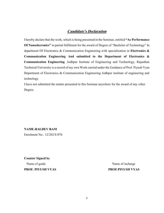 ii
Candidate’s Declaration
I hereby declare that the work, which is being presented in the Seminar, entitled “Ac Performance
Of Nanoelecronics” in partial fulfilment for the award of Degree of “Bachelor of Technology” In
department Of Electronics & Communication Engineering with specialization in Electronics &
Communication Engineering And submitted to the Department of Electronics &
Communication Engineering .Jodhpur Institute of Engineering and Technology, Rajasthan
Technical University is a record of my own Work carried under the Guidance of Prof. Piyush Vyas
Department of Electronics & Communication Engineering Jodhpur institute of engineering and
technology
I have not submitted the matter presented in this Seminar anywhere for the award of any other
Degree.
NAME-BALDEV RAM
Enrolment No.: 12/2ECE/076
Counter Signed by
Name of guide Name of incharge
PROF. PIYUSH VYAS PROF.PIYUSH VYAS
 