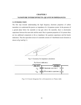 13
CHAPTER 3
NANOTUBE INTERCONNECTS: QUANTUM IMPEDANCES
3.1 INTRODUCTION
The first step towards understanding the high frequency electronic properties of carbon
nanotubes is to understand the passive ac impedance of a 1d quantum system. In the presence of
a ground plane below the nanotube or top gate above the nanotube, there is electrostatic
capacitance between the nano tube and the metal. Due to quantum properties of 1d systems there
are two additional components to the ac impedance: the quantum capacitance and the kinetic
inductance. Thus the equivalent circuit of a nanotube consists of 3 distributed circuit elements as
shown in fig 1and fig 3.1.
Fig.3.1 Geometry for impedance calculation
Fig.3.2 Circuit diagram for a Id nanowire or Nano tube
 