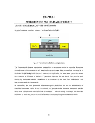 15
CHAPTER 4
ACTIVE DEVICES AND EQUIVALENT CIRCUIT
4.1 ACTIVE DEVICES: NANOTUBE TRANSISTORS
Atypical nanotube transistor geometry is shown below in fig4.1.
Fig.4.1: Typical nanotube transistor geometry
The fundamental physical mechanism responsible for transistor action in nanotube Transistor
action in nano tube transistors is still not completely understood. One action of the gate may be to
modulate the (Schottky barrier) contact resistance complicating the issue is the question whether
the transport is diffusive or ballistic Experiments indicate that the mean free path in semi
conducting nanotubes at room Temperature is at least 1µm, so that nano tubes shorter than 1µm
may behave as ballistic transistors.
In conclusion, we have presented phenomenological predictions for the ac performance of
nanotube transistors. Based on our calculations, we predict carbon nanotube transistors may be
faster than conventional semiconductor technologies. There are many challenges that must be
overcome to meet this goal, which can be best be achieved by integration of nano systems.
 