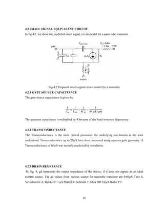 16
4.2 SMALL SIGNAL EQUIVALENT CIRCUIT
In fig 4.2, we show the predicted small signal circuit model for a nano tube transistor
Fig.4.2 Proposed small-signal circuit model for a nanotube
4.2.1 GATE SOURCE CAPACITANCE
The gate source capacitance is given by
The quantum capacitance is multiplied by 4 because of the band structure degeneracy
4.2.2 TRANSCONDUCTANCE
The Transconductance is the most critical parameter the underlying mechanism is the least
understood. Transconductance up to 20µS have been measured using aqueous gate geometry. A
Transconductance of 60µS was recently predicted by simulation.
4.2.3 DRAIN RESISTANCE
In Fig. 4, gd represents the output impedance of the device, if it does not appear as an ideal
current source. The gd values from various source for nanotube transistor are 0.03µS Tans S,
Verschueren A, Dekker C 1 µS Martel R, Schmidt T, Shea HR 0.6µS Burke P J
 