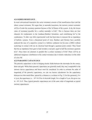 17
4.2.4 SERIES RESISTANCE
In most conventional transistors the series resistance consists of the metallization layer and the
ohmic contact resistance. We argue that, in nanotube transistors, the intrinsic contact resistance
will be of order the resistance quantum because of the 1d Nature of the system. At dc, the lowest
value of resistance possible for a carbon nanotube is h/4e″. This is because there are four
channels for conductance in the Landauer-Buttiker formalism, each contributing h/e″ to the
conductance. To date very little experimental work has been done to measure the ac impedance
of ballistic systems. From a theoretical point of view, Buttiker and Christen have carefully
analysed the case of a capacitive contact to a ballistic conductor (in his case a 2DEG without
scattering) in contact with one dc electrical lead through a quantum point contact. They found
that the ac impedance from gate to lead includes a real part, equal to half the resistance quantum
h/2e″. Since there are channels in parallel this a contact resistance of h/8e″.There will be an
additional imaginary contribution to the contact resistance due to kinetic inductance on the order
of a few Nh
4.2.5 PARASITIC CAPACITANCE
The parasitic capacitance is due to fringing electric fields between the electrodes for the source,
drain and gate. While these parasitic capacitance are generally small, they may comparable to the
intrinsic device capacitances and hence must be considered. In order to estimate the order of
magnitude of the parasitic capacitance, we can use known calculations for the capacitance
between two thin metal films, spaced by a distance w, as drawn in Fig. 5. For this geometry, if w
is 1µm, the capacitance is ~ 10^-16 F/lm of electrode length. For a length of 1µm, this gives rise
to ~10^-16 F. Thus, typical parasitic capacitances are of the same order of magnitude as typical
intrinsic capacitances.
 
