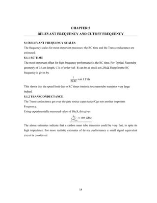 18
CHAPTER 5
RELEVANT FREQUENCY AND CUTOFF FREQUENCY
5.1 RELEVANT FREQUENCY SCALES
The frequency scales for most important processes: the RC time and the Trans conductance are
estimated.
5.1.1 RC TIME
The most important effect for high frequency performance is the RC time. For Typical Nanotube
geometry of 0.1µm length, C is of order 4aF. R can be as small as6.25kΩ.Thereforethe RC
frequency is given by
This shows that the speed limit due to RC times intrinsic to a nanotube transistor very large
indeed.
5.1.2 TRANSCONDUCTANCE
The Trans conductance gm over the gate source capacitance Cgs sets another important
Frequency.
Using experimentally measured value of 10µS, this gives
The above estimates indicate that a carbon nano tube transistor could be very fast, in spite its
high impedance. For more realistic estimates of device performance a small signal equivalent
circuit is considered
 
