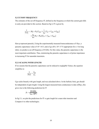 19
5.2 CUTOFF FREQUENCY
The estimates of the cut off frequency fT, defined as the frequency at which the current gain falls
to unity are provided in this section. Based on fig 4, fT is given by
Here p represent parasitic, Using the experimentally measured transconductance of 10µs, a
parasitic capacitance value of 10^-16 F, and a Cgs of4 x 10^-17 F (appropriate for a 1 lm long
tube), we predict a cut off frequency of 8 GHz. For this value, the parasitic capacitance is the
most important contribution. Thus, minimizing the parasitic capacitance is of prime importance
in increasing fT for nanotube transistors.
5.2.1 SCALING WITH LENGTH
If we assume that the parasitic capacitance can be reduced to negligible Values, the equation
simplifies to
Cgs scales linearly with gate length, and was calculated above. In the ballistic limit, gm should
be independent of gate length. Using the largest measured trans conductance to date of20µs, this
gives rise to the following prediction for fT
In fig 5.1, we plot the predictions for fT vs gate length for a nano tube transistor and
Compare it to other technologies.
 
