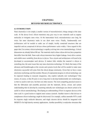 20
CHAPTER 6
BEYOND MICROELECTRONICS
6.1 INTRODUCTION
Nano electronics is not simply a smaller version of microelectronics; things change at the nano
scale. At the device level, silicon transistors may give way to new materials such as organic
molecules or inorganic nano wires. At the interconnect level, microelectronics uses long, fat
wires, but nano electronics seeks to use short nano wires. Finally, fundamentally new
architectures will be needed to make use of simple, locally connected structures that are
imperfect and are comprised of devices whose performance varies widely. I have argued in this
paper that 21st century silicon technology is rapidly evolving into a true nanotechnology. Critical
dimensions are already below100 nm. The materials used in these silicon devices have properties
that differ from the bulk. Nano scale silicon transistors have higher leakage, lower-drive current,
and exhibit more variability from device to device. New circuits and architectures will need to be
developed to accommodate such devices. It matters little whether the material is silicon or
something else, the same issues face any nano electronics technology. It’s likely that many of the
advances and breakthroughs at the circuits and systems levels that will be needed to make nano
electronics successful will come from the silicon design community. Given that we have a nano
electronics technology and that another 20years of exponential progress in silicon technology can
be expected (leading to terascale integration, why explore radically new technologies? One
reason, of course, is that 20 years is not a long time to develop fundamentally new technologies,
so that we need to start now, but there are other reasons. The most compelling practical reason is
that the fabrication and assembly processes and the materials, device, circuit, and system
understanding that we develop by examining radically new technologies are almost certain to be
useful in silicon nanotechnology. Developing an understanding of how to engineer devices at the
nano scale is a good reason to support nano science research. Another reason is that devices to
complement silicon technology might be discovered. For example, carbon nanotube FETs could
be exquisite single molecule detectors, and single electron device should be integrated with
MOSFETs for high density memory applications. Another possibility is molecular structures that
 