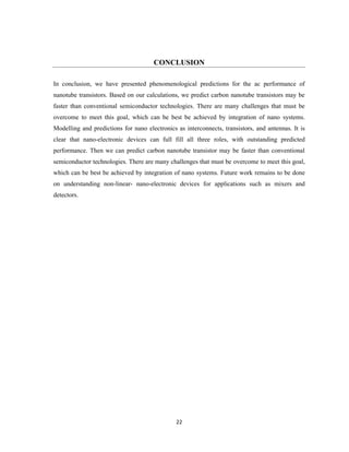 22
CONCLUSION
In conclusion, we have presented phenomenological predictions for the ac performance of
nanotube transistors. Based on our calculations, we predict carbon nanotube transistors may be
faster than conventional semiconductor technologies. There are many challenges that must be
overcome to meet this goal, which can be best be achieved by integration of nano systems.
Modelling and predictions for nano electronics as interconnects, transistors, and antennas. It is
clear that nano-electronic devices can full fill all three roles, with outstanding predicted
performance. Then we can predict carbon nanotube transistor may be faster than conventional
semiconductor technologies. There are many challenges that must be overcome to meet this goal,
which can be best be achieved by integration of nano systems. Future work remains to be done
on understanding non-linear- nano-electronic devices for applications such as mixers and
detectors.
 