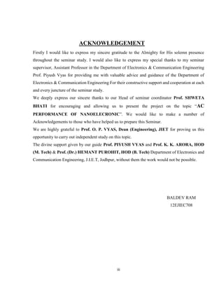 iii
ACKNOWLEDGEMENT
Firstly I would like to express my sincere gratitude to the Almighty for His solemn presence
throughout the seminar study. I would also like to express my special thanks to my seminar
supervisor, Assistant Professor in the Department of Electronics & Communication Engineering
Prof. Piyush Vyas for providing me with valuable advice and guidance of the Department of
Electronics & Communication Engineering For their constructive support and cooperation at each
and every juncture of the seminar study.
We deeply express our sincere thanks to our Head of seminar coordinator Prof. SHWETA
BHATI for encouraging and allowing us to present the project on the topic “AC
PERFORMANCE OF NANOELECRONIC”. We would like to make a number of
Acknowledgements to those who have helped us to prepare this Seminar.
We are highly grateful to Prof. O. P. VYAS, Dean (Engineering), JIET for proving us this
opportunity to carry out independent study on this topic.
The divine support given by our guide Prof. PIYUSH VYAS and Prof. K. K. ARORA, HOD
(M. Tech) & Prof. (Dr.) HEMANT PUROHIT, HOD (B. Tech) Department of Electronics and
Communication Engineering, J.I.E.T, Jodhpur, without them the work would not be possible.
BALDEV RAM
12EJIEC708
 