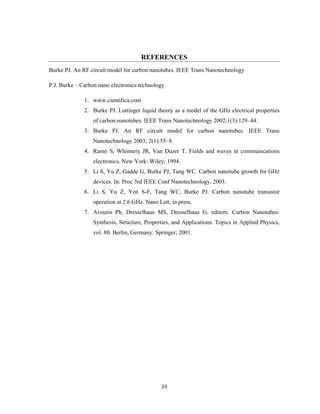 23
REFERENCES
Burke PJ. An RF circuit model for carbon nanotubes. IEEE Trans Nanotechnology
P.J. Burke – Carbon nano electronics technology
1. www.cientifica.com
2. Burke PJ. Luttinger liquid theory as a model of the GHz electrical properties
of carbon nanotubes. IEEE Trans Nanotechnology 2002;1(3):129–44.
3. Burke PJ. An RF circuit model for carbon nanotubes. IEEE Trans
Nanotechnology 2003; 2(1):55–8.
4. Ramo S, Whinnery JR, Van Duzer T. Fields and waves in communications
electronics. New York: Wiley; 1994.
5. Li S, Yu Z, Gadde G, Burke PJ, Tang WC. Carbon nanotube growth for GHz
devices. In: Proc 3rd IEEE Conf Nanotechnology, 2003.
6. Li S, Yu Z, Yen S-F, Tang WC, Burke PJ. Carbon nanotube transistor
operation at 2.6 GHz. Nano Lett, in press.
7. Avouris Ph, Dresselhaus MS, Dresselhaus G, editors. Carbon Nanotubes:
Synthesis, Structure, Properties, and Applications. Topics in Applied Physics,
vol. 80. Berlin, Germany: Springer; 2001.
 