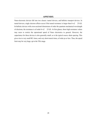24
APPENDIX
Nano-electronic devices fall into two classes: tunnel devices, and ballistic transport devices. In
tunnel devices, single electron effects occur if the tunnel resistance is larger than h=e2 25 kX.
In ballistic devices with cross-sectional dimensions of order the quantum mechanical wavelength
of electrons, the resistance is of order h=e2 25 kX. At first glance, these high resistance values
may seem to restrict the operational speed of Nano electronics in general. However, the
capacitance for these devices is also generally small, as is the typical source–drain spacing. This
gives rise to very small RC times, and very short transit times, of order ps or less. Thus, the speed
limit may be very large, up to the THz range.
 
