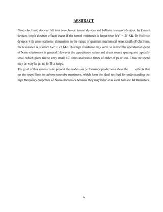 iv
ABSTRACT
Nano electronic devices fall into two classes: tunnel devices and ballistic transport devices. In Tunnel
devices single electron effects occur if the tunnel resistance is larger than h/e″ = 25 KΩ. In Ballistic
devices with cross sectional dimensions in the range of quantum mechanical wavelength of electrons,
the resistance is of order h/e″ = 25 KΩ .This high resistance may seem to restrict the operational speed
of Nano electronics in general. However the capacitance values and drain source spacing are typically
small which gives rise to very small RC times and transit times of order of ps or less. Thus the speed
may be very large, up to THz range.
The goal of this seminar is to present the models an performance predictions about the effects that
set the speed limit in carbon nanotube transistors, which form the ideal test bed for understanding the
high frequency properties of Nano electronics because they may behave as ideal ballistic 1d transistors.
 