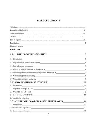 vi
TABLE OF CONTENTS
Title Page…………………………………………………………………………………………..…...i
Candidate’s Declaration……………………………………………………………………………..…ii
Acknowledgement…………………………………………………………………………………….iii
Abstract…………………………………………………………………..........................................iv
List of Figures………………………………………………………………………….........................v
Introduction _______________________________________________________________________1
Literature survey___________________________________________________________________2
CHAPTERS
1. BALLISTIC TRANSPORT- AN OUTLINE__________________________________________3
1.1 Introduction ____________________________________________________________________3
1.2 Dependence on normal electric field_________________________________________________3
1.3 Dependence on temperature________________________________________________________5
1.4 Effects of ballistic transport in MOSFET’S____________________________________________6
1.5 Achieving ballistic transport in deeply-scaled MOSFET’S________________________________7
1.6 Minimizing phonon scattering______________________________________________________8
1.7 Minimizing impurity scattering_____________________________________________________9
2. CARBON NANOTUBES – AN OVERVIEW________________________________________10
2.1 Introduction___________________________________________________________________10
2.2 Depletion mode p-CNTFET_______________________________________________________11
2.3 MOSFET like CNTFET__________________________________________________________12
2.4 Schotty barrier CNTFETS________________________________________________________12
2.5 Am bipolar behaviour___________________________________________________________12
3. NANOTUBE INTERCONNECTS: QUANTUM IMPEDANCES_______________________13
3.1 Introduction___________________________________________________________________13
3.2 Electrostatic capacitance_________________________________________________________14
3.3 Quantum capacitance____________________________________________________________14
 