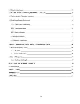 vii
3.4 Kinetic inductance______________________________________________________________14
4. ACTIVE DEVICES AND EQUIVALENT CIRCUIT_________________________________15
4.1 Active devices: Nanotube transistors________________________________________________15
4.2 Small signal equivalent circuit_____________________________________________________16
4.2.1 Gate-source capacitance_____________________________________________________16
4.2.2 Transconductance__________________________________________________________16
4.2.3 Drain resistance____________________________________________________________16
4.2.4 Series resistance____________________________________________________________17
4.2.5 Parasitic capacitance ________________________________________________________17
5. RELEVANT FREQUENCY AND CUTOFF FREQUENCY___________________________18
5.1 Relevant frequency scales________________________________________________________18
5.1.1 RC time _________________________________________________________________18
5.1.2Trans conductance _________________________________________________________18
5.2 Cut-off frequency_______________________________________________________________19
5.2.1 Scaling with length_________________________________________________________19
6. BEYOND MICROELECTRONICS _______________________________________________20
6.1 Introduction___________________________________________________________________20
CONCLUSION__________________________________________________________________22
REFERENCES__________________________________________________________________23
APPENDIX______________________________________________________________________24
 