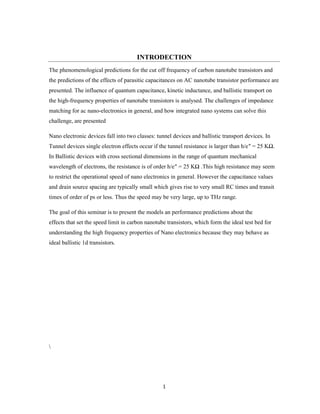 1
INTRODECTION
The phenomenological predictions for the cut off frequency of carbon nanotube transistors and
the predictions of the effects of parasitic capacitances on AC nanotube transistor performance are
presented. The influence of quantum capacitance, kinetic inductance, and ballistic transport on
the high-frequency properties of nanotube transistors is analysed. The challenges of impedance
matching for ac nano-electronics in general, and how integrated nano systems can solve this
challenge, are presented
Nano electronic devices fall into two classes: tunnel devices and ballistic transport devices. In
Tunnel devices single electron effects occur if the tunnel resistance is larger than h/e″ = 25 KΩ.
In Ballistic devices with cross sectional dimensions in the range of quantum mechanical
wavelength of electrons, the resistance is of order h/e″ = 25 KΩ .This high resistance may seem
to restrict the operational speed of nano electronics in general. However the capacitance values
and drain source spacing are typically small which gives rise to very small RC times and transit
times of order of ps or less. Thus the speed may be very large, up to THz range.
The goal of this seminar is to present the models an performance predictions about the
effects that set the speed limit in carbon nanotube transistors, which form the ideal test bed for
understanding the high frequency properties of Nano electronics because they may behave as
ideal ballistic 1d transistors.

 