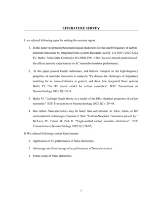 2
LITERATURE SURVEY
I. we referred following paper for writing this seminar report.
1. In this paper we present phenomenological predictions for the cutoff frequency of carbon
nanotube transistors by Integrated Nano systems Research Facility, CA 92697-2625, USA
P.J. Burke / Solid-State Electronics 48 (2004) 1981–1986. We also present predictions of
the effects parasitic capacitances on AC nanotube transistor performance.
2. In this paper present kinetic inductance, and ballistic transport on the high-frequency
properties of nanotube transistors is analyzed. We discuss the challenges of impedance
matching for ac nano-electronics in general, and show how integrated Nano systems
Burke PJ. “An RF circuit model for carbon nanotubes”. IEEE Transactions on
Nanotechnology 2003:2(1):55–8.
3. Burke PJ. “Luttinger liquid theory as a model of the GHz electrical properties of carbon
nanotubes” IEEE Transactions on Nanotechnology 2002:1(3):129–44.
4. that carbon Nano-electronics may be faster than conventional Si, SiGe, GaAs, or InP
semiconductor technologies Nauman Z. Butt, “Carbon-Nanotube Transistors present by ”
McEwen PL, Fuhrer M, Park H. “Single-walled carbon nanotube electronics”. IEEE
Transactions on Nanotechnology 2002;1(1):78-85;
II We referred following content from Internet
1. Application of AC performance of Nano electronics.
2. Advantage and disadvantage of ac performance of Nano electronics.
3. Future scope of Nano electronics.
 