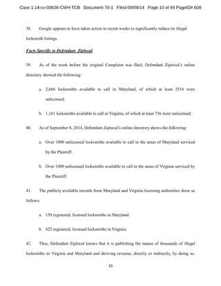38. Google appears to have taken action in recent weeks to significantly reduce its illegal 
locksmith listings. 
Facts Specific to Defendant Ziplocal. 
39. As of the week before the original Complaint wa 
directory showed the following: 
a. 2,666 locksmiths available to call in Maryland, of which at least 2516 were 
unlicensed. 
b. 1,161 locksmiths available to call in Virginia, of which at least 736 were unlicensed. 
40. As of September 8, 2014 
a. Over 1000 unlicensed locksmiths available to call in the areas of Maryland serviced 
by the Plaintiff. 
b. Over 1000 unlicensed locksmiths available to call in the areas of Virginia serviced by 
the Plaintiff. 
41. The publicly available records from Maryland and Virginia licensing authorities show as 
follows: 
a. 150 registered, licensed locksmiths in Maryland. 
b. 425 registered, licensed locksmiths in Virginia. 
42. Thus, Defendant Ziplocal knows that it is publishing the names of thousands of illegal 
locksmiths in Virginia and Maryland and deriving revenue, directly or indirectly, by doing so. 
 