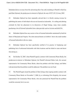 Defendant derives revenue from this advertising that it has sold, including to Plaintiff, which has 
paid Data National, the predecessor-in-interest to Ziplocal, the sum of $571,921.26 since 2002. 
43. Defendant Ziplocal has been repeatedly advised that it is illicitly earning revenue by 
publishing the names of individuals who are not licensed as locksmiths. It is aiding and abetting 
criminals by their lax placement in its directories of illegal listings, many times actually 
purchasing a list of fictional locksmiths from a data provider such asAcxiom and InfoUSA. 
44. Defendant Ziplocal has easy access to lists of licensed locksmiths maintained by both the 
States of Maryland and Virginia. The chart annexed hereto as Exhibit C shows the small number 
of licensed locksmiths in the two states. 
45. Defendant Ziplocal has been specifically notified of its practice of displaying and 
publishing lists of unlicensed locksmiths with false locations and has failed to cease and desist 
from doing so. 
46. On October 16, 2007, when Plaintiff signed a contract with Community Phone Books, the 
predecessor-in-interest to Defendant Ziplocal, the Plaintiff informed Debra Lahr, the account 
representative for Community Phone Books, about the problem with false listings, and Debra 
Lahr promised that the problem would be addressed. The problem was not fixed. 
47. The Plaintiff again raised the problem of false listings when signing another contract with 
Community Phone Books on November 7, 2008, by so informing Chris Kopecky, the account 
representative for Community Phone Books, who also promised the Plaintiff that the problem 
would be corrected, but it was not. 
 