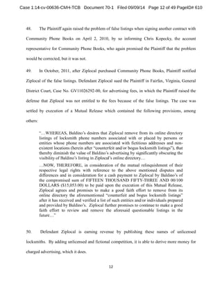 48. The Plaintiff again raised the problem of false listings when signing another contract with 
Community Phone Books on April 2, 2010, by so informing Chris Kopecky, the account 
representative for Community Phone Books, who again promised the Plaintiff that the problem 
would be corrected, but it was not. 
49. In October, 2011, after Ziplocal purchased Community Phone Books, Plaintiff notified 
Ziplocal of the false listings. Defendant Ziplocal sued the Plaintiff in Fairfax, Virginia, General 
District Court, Case No. GV11026292-00, for advertising fees, in which the Plaintiff raised the 
defense that Ziplocal was not entitled to the fees because of the false listings. The case was 
settled by execution of a Mutual Release which contained the following provisions, among 
others: 
listings of locksmith phone numbers associated with or placed by persons or 
entities whose phone numbers are associated with fictitious addresses and non-visibility 
o 
respective legal rights with reference to the above mentioned disputes and 
differences and in consideration for a cash payment to Z 
the compromised sum of FIFTEEN THOUSAND FIFTY-THREE AND 00/100 
DOLLARS ($15,053.00) to be paid upon the execution of this Mutual Release, 
Ziplocal agrees and promises to make a good faith effort to remove from its 
online directory t 
after it has received and verified a list of such entities and/or individuals prepared 
faith effort to review and remove the aforesaid questionable listings in the 
50. Defendant Ziplocal is earning revenue by publishing these names of unlicensed 
locksmiths. By adding unlicensed and fictional competition, it is able to derive more money for 
charged advertising, which it does. 
 